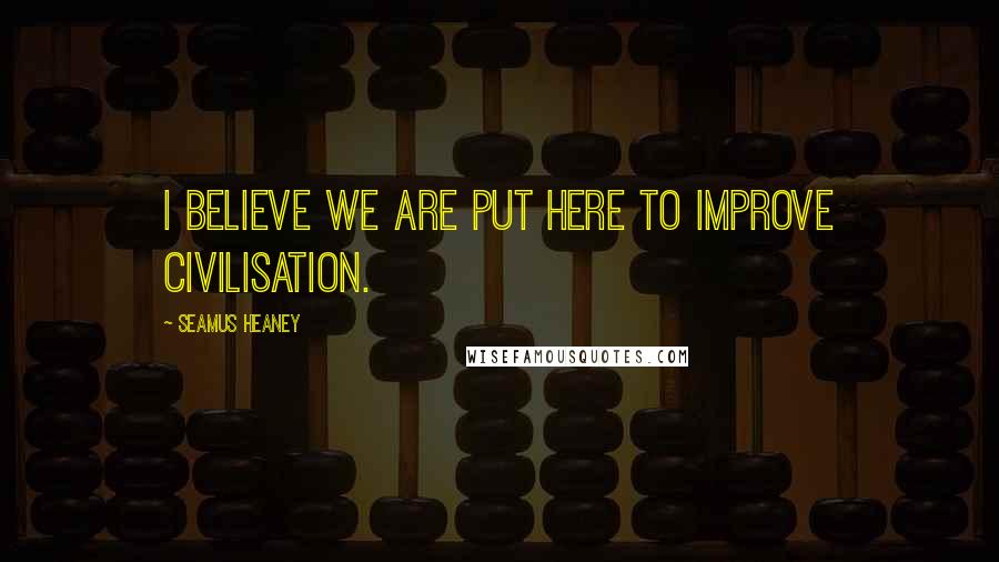 Seamus Heaney Quotes: I believe we are put here to improve civilisation.
