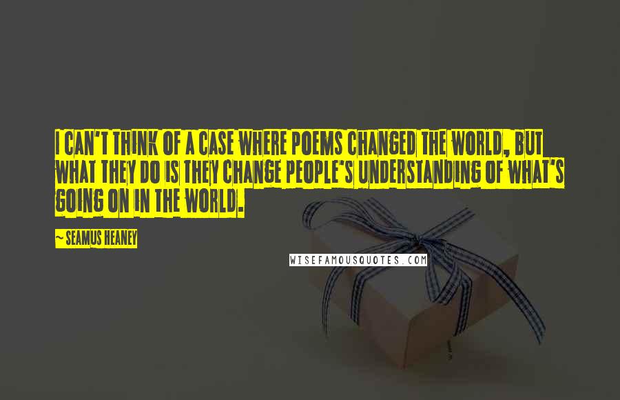 Seamus Heaney Quotes: I can't think of a case where poems changed the world, but what they do is they change people's understanding of what's going on in the world.