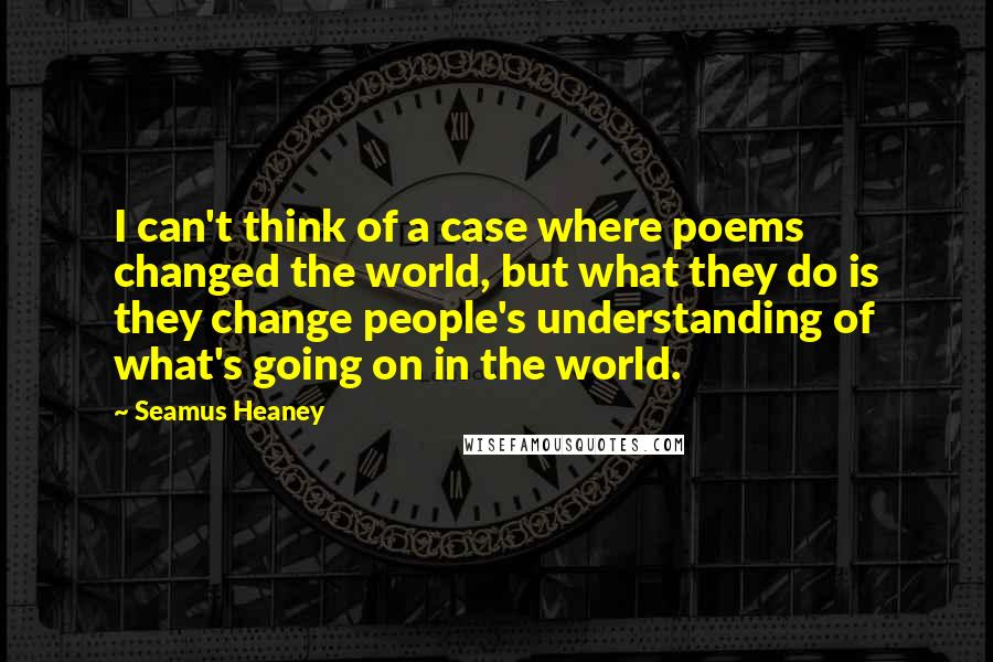 Seamus Heaney Quotes: I can't think of a case where poems changed the world, but what they do is they change people's understanding of what's going on in the world.