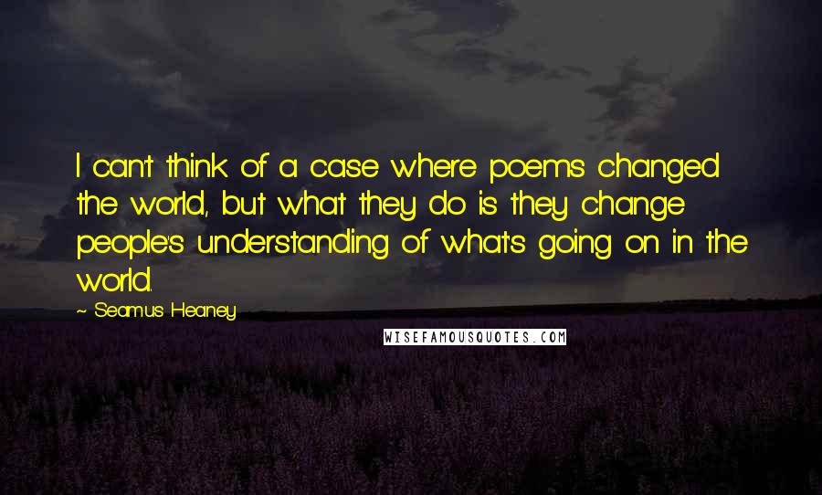 Seamus Heaney Quotes: I can't think of a case where poems changed the world, but what they do is they change people's understanding of what's going on in the world.