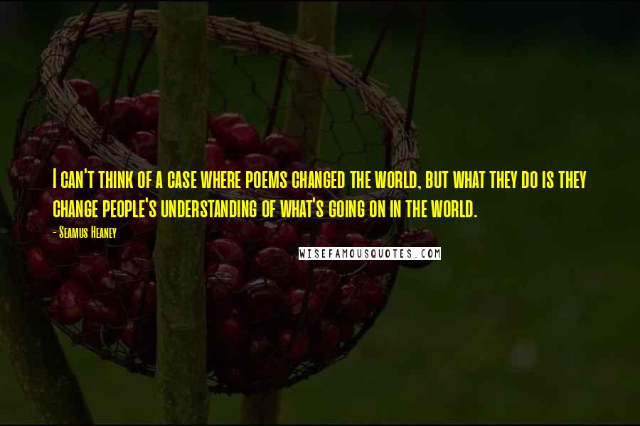 Seamus Heaney Quotes: I can't think of a case where poems changed the world, but what they do is they change people's understanding of what's going on in the world.