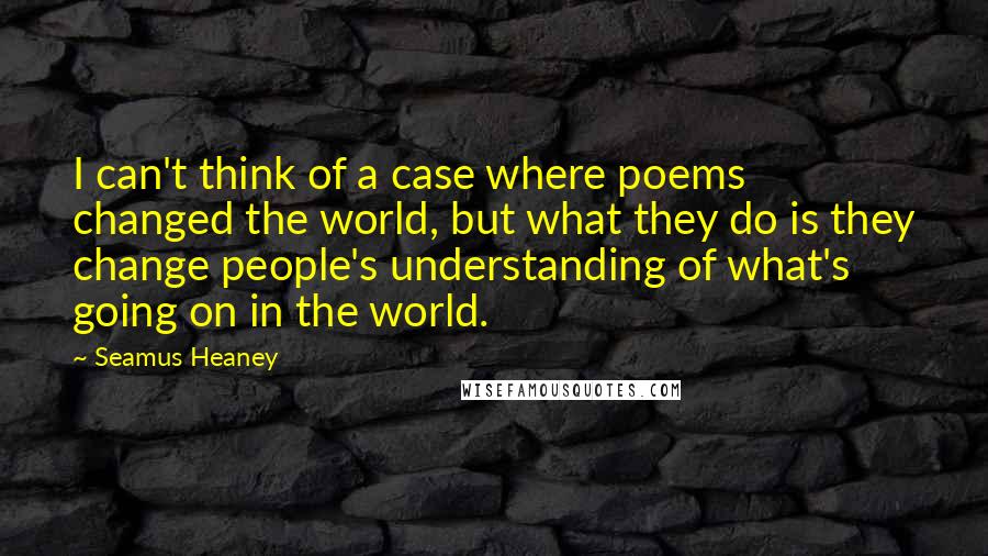 Seamus Heaney Quotes: I can't think of a case where poems changed the world, but what they do is they change people's understanding of what's going on in the world.