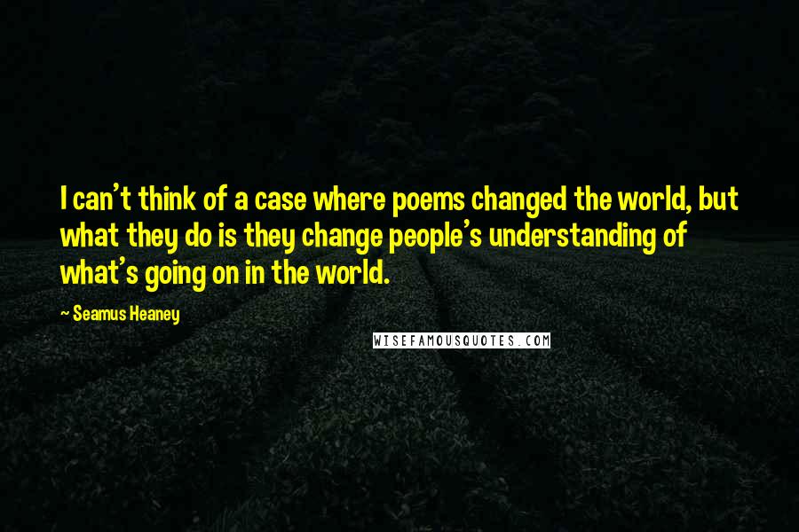 Seamus Heaney Quotes: I can't think of a case where poems changed the world, but what they do is they change people's understanding of what's going on in the world.