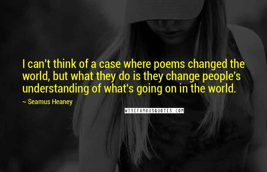 Seamus Heaney Quotes: I can't think of a case where poems changed the world, but what they do is they change people's understanding of what's going on in the world.