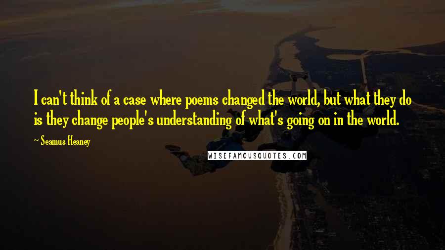 Seamus Heaney Quotes: I can't think of a case where poems changed the world, but what they do is they change people's understanding of what's going on in the world.