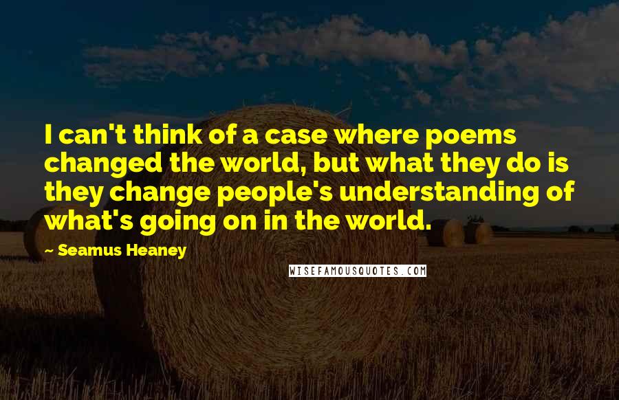 Seamus Heaney Quotes: I can't think of a case where poems changed the world, but what they do is they change people's understanding of what's going on in the world.