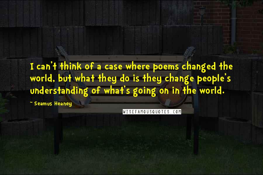 Seamus Heaney Quotes: I can't think of a case where poems changed the world, but what they do is they change people's understanding of what's going on in the world.