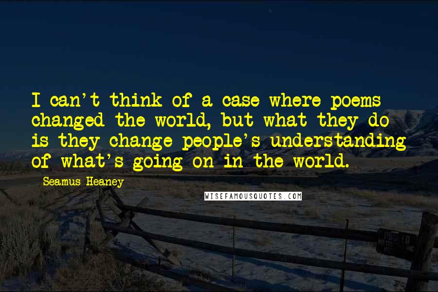 Seamus Heaney Quotes: I can't think of a case where poems changed the world, but what they do is they change people's understanding of what's going on in the world.