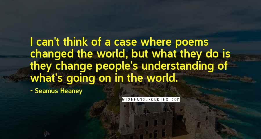 Seamus Heaney Quotes: I can't think of a case where poems changed the world, but what they do is they change people's understanding of what's going on in the world.