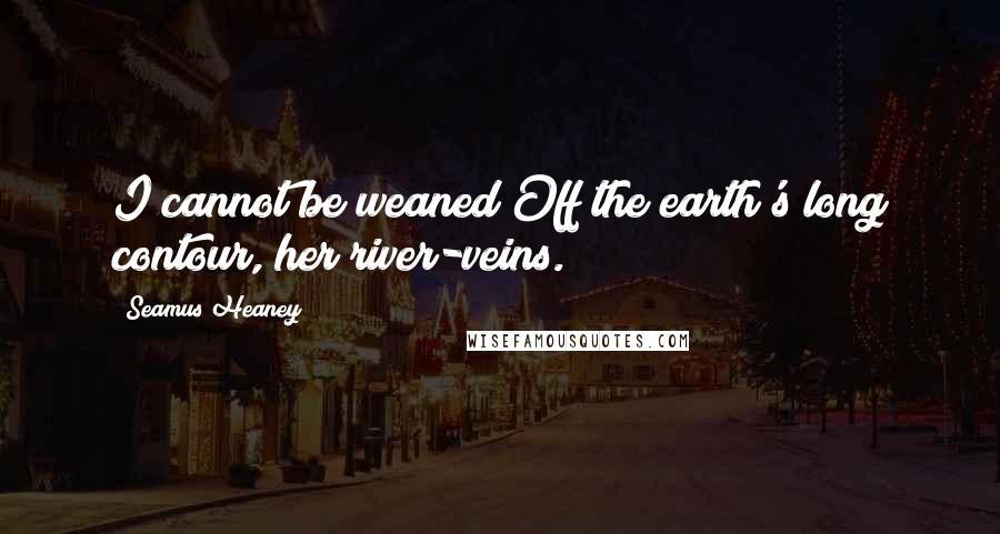 Seamus Heaney Quotes: I cannot be weaned/Off the earth's long contour, her river-veins.