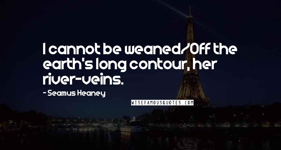 Seamus Heaney Quotes: I cannot be weaned/Off the earth's long contour, her river-veins.