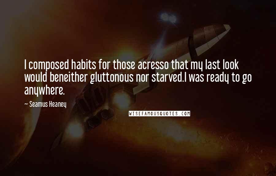 Seamus Heaney Quotes: I composed habits for those acresso that my last look would beneither gluttonous nor starved.I was ready to go anywhere.