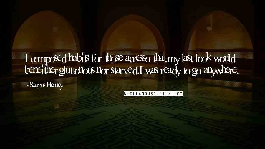 Seamus Heaney Quotes: I composed habits for those acresso that my last look would beneither gluttonous nor starved.I was ready to go anywhere.