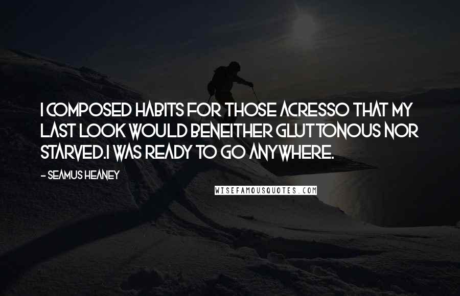 Seamus Heaney Quotes: I composed habits for those acresso that my last look would beneither gluttonous nor starved.I was ready to go anywhere.