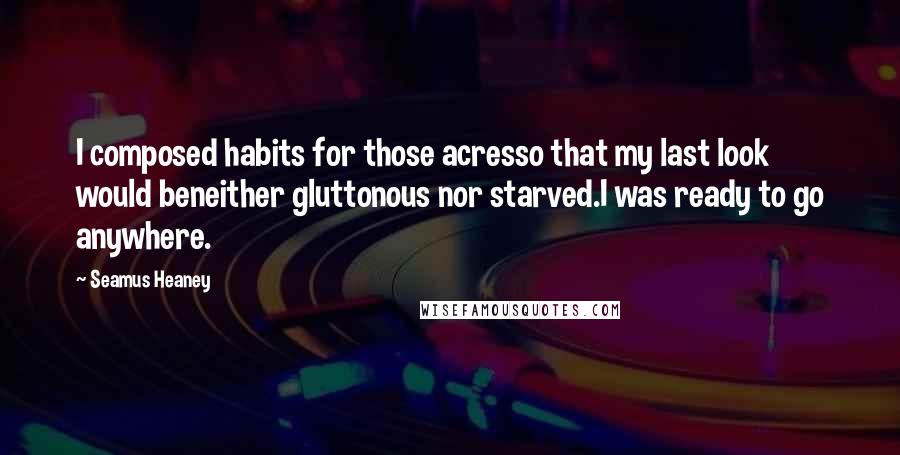 Seamus Heaney Quotes: I composed habits for those acresso that my last look would beneither gluttonous nor starved.I was ready to go anywhere.