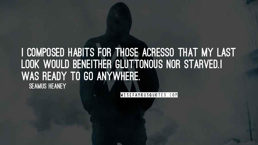 Seamus Heaney Quotes: I composed habits for those acresso that my last look would beneither gluttonous nor starved.I was ready to go anywhere.