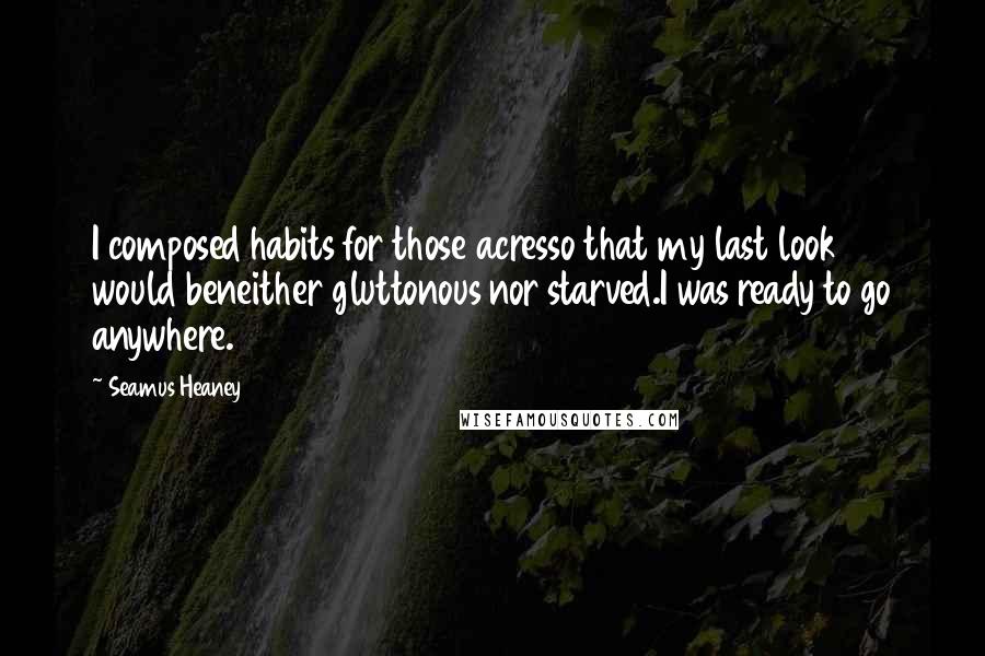 Seamus Heaney Quotes: I composed habits for those acresso that my last look would beneither gluttonous nor starved.I was ready to go anywhere.