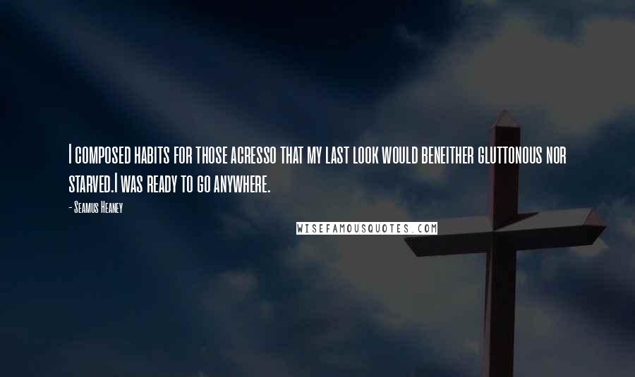 Seamus Heaney Quotes: I composed habits for those acresso that my last look would beneither gluttonous nor starved.I was ready to go anywhere.