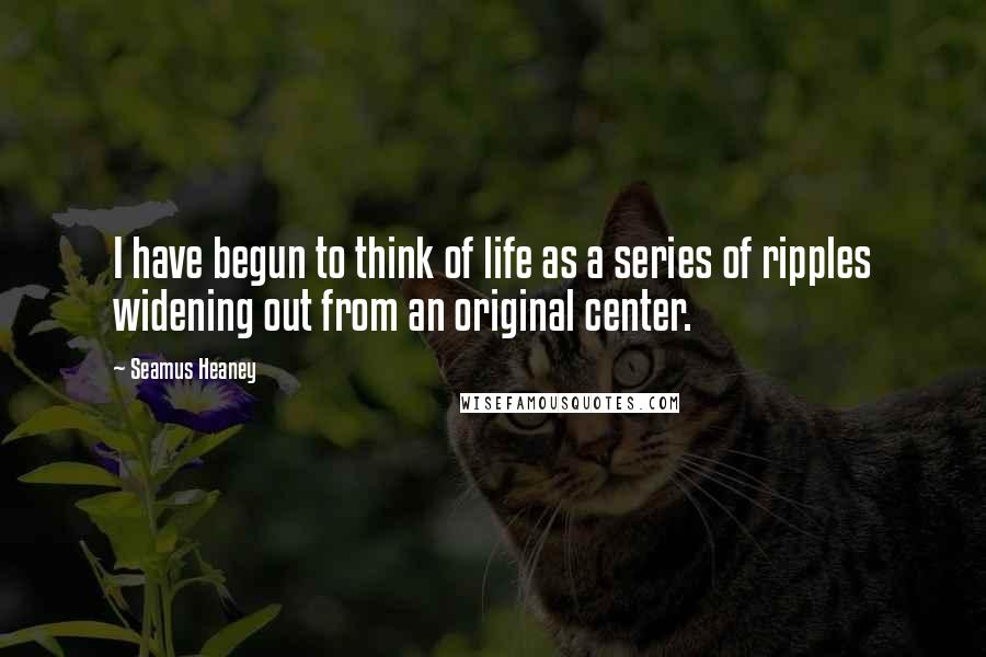 Seamus Heaney Quotes: I have begun to think of life as a series of ripples widening out from an original center.