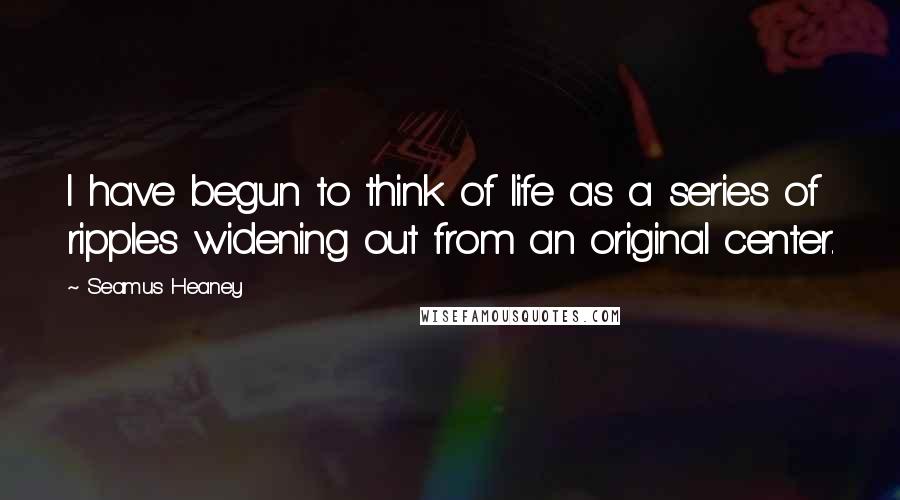 Seamus Heaney Quotes: I have begun to think of life as a series of ripples widening out from an original center.