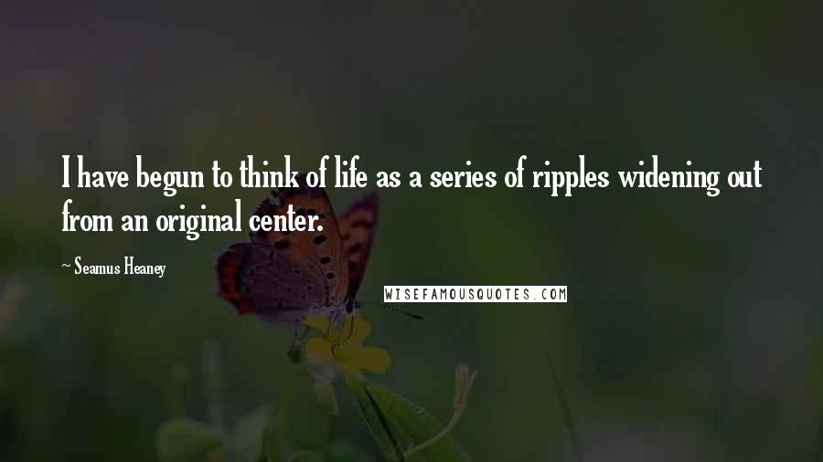 Seamus Heaney Quotes: I have begun to think of life as a series of ripples widening out from an original center.