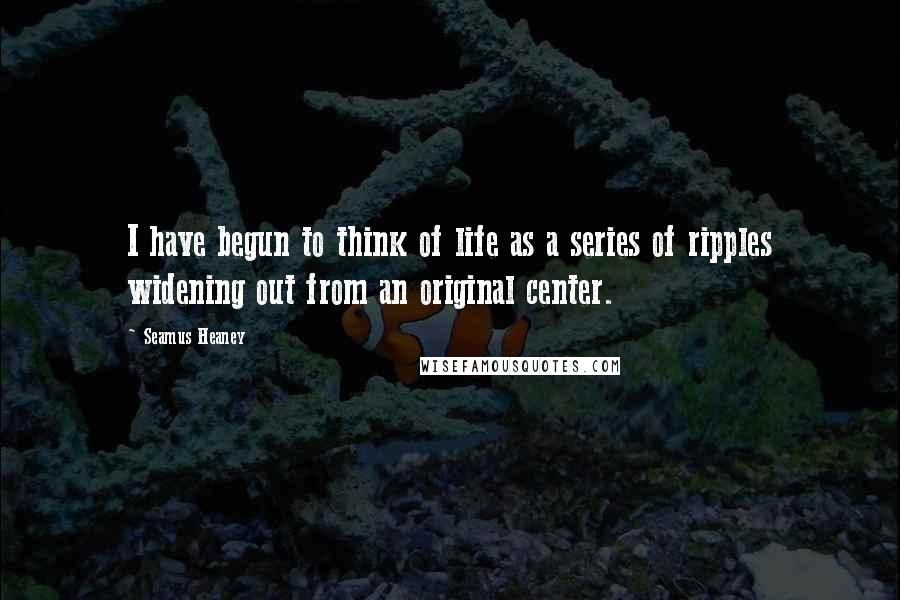 Seamus Heaney Quotes: I have begun to think of life as a series of ripples widening out from an original center.