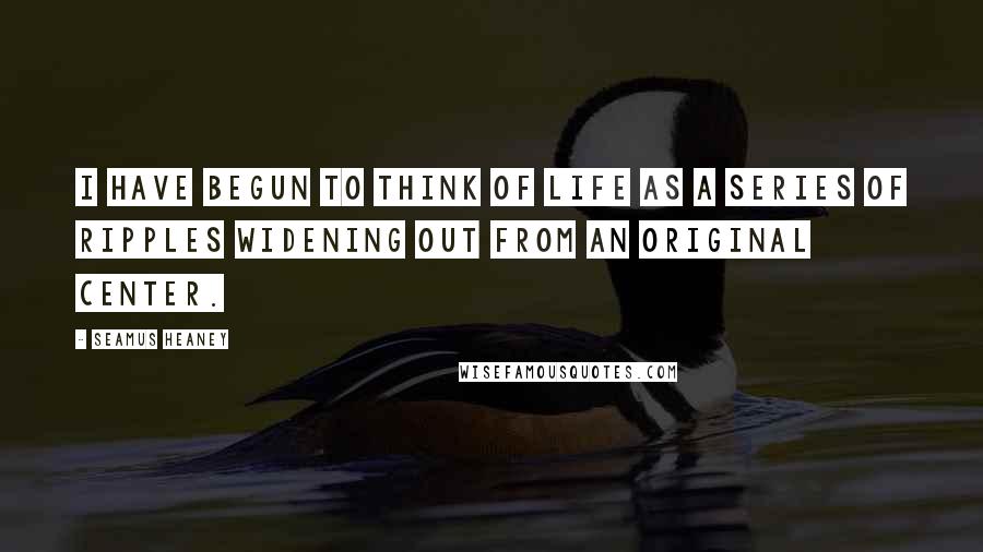 Seamus Heaney Quotes: I have begun to think of life as a series of ripples widening out from an original center.