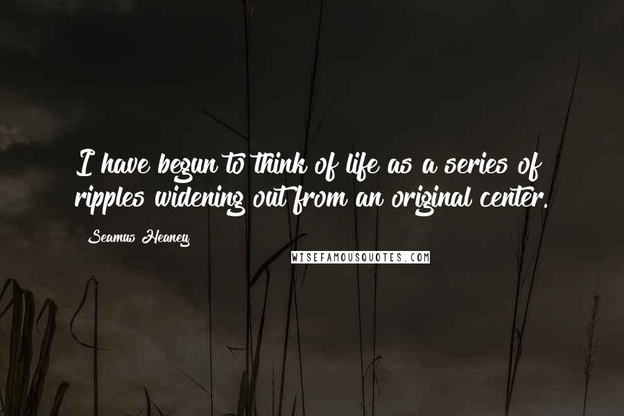 Seamus Heaney Quotes: I have begun to think of life as a series of ripples widening out from an original center.