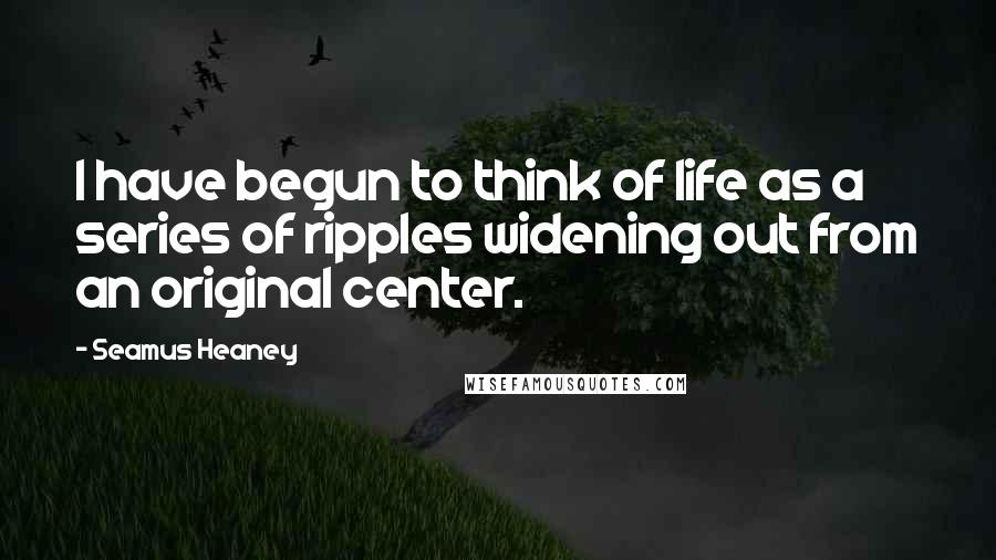 Seamus Heaney Quotes: I have begun to think of life as a series of ripples widening out from an original center.