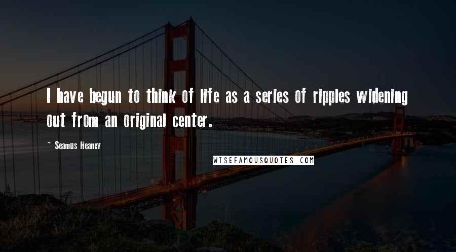Seamus Heaney Quotes: I have begun to think of life as a series of ripples widening out from an original center.