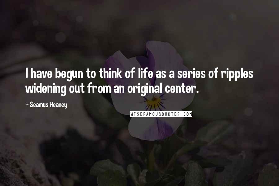 Seamus Heaney Quotes: I have begun to think of life as a series of ripples widening out from an original center.