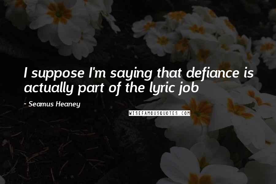 Seamus Heaney Quotes: I suppose I'm saying that defiance is actually part of the lyric job