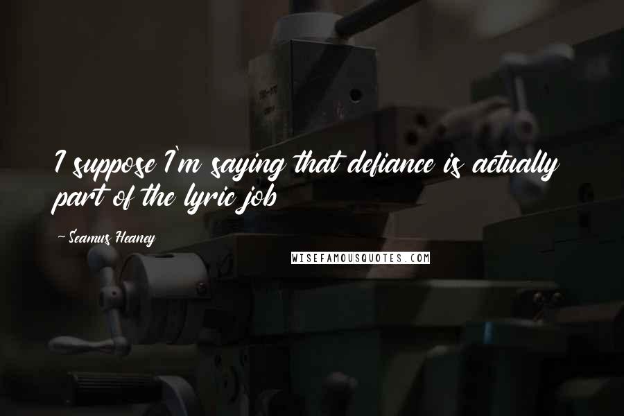 Seamus Heaney Quotes: I suppose I'm saying that defiance is actually part of the lyric job