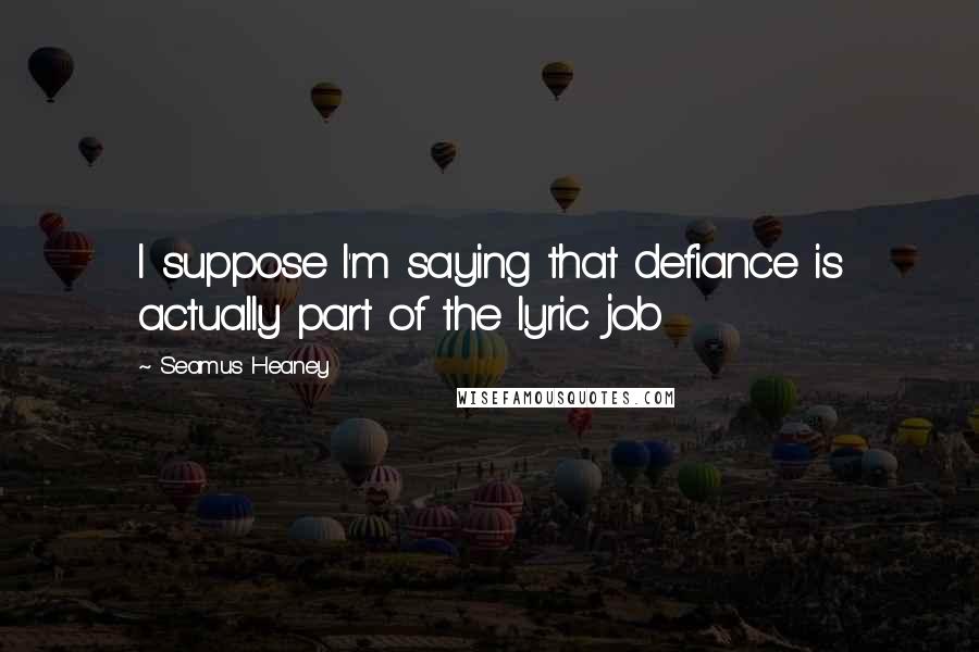 Seamus Heaney Quotes: I suppose I'm saying that defiance is actually part of the lyric job