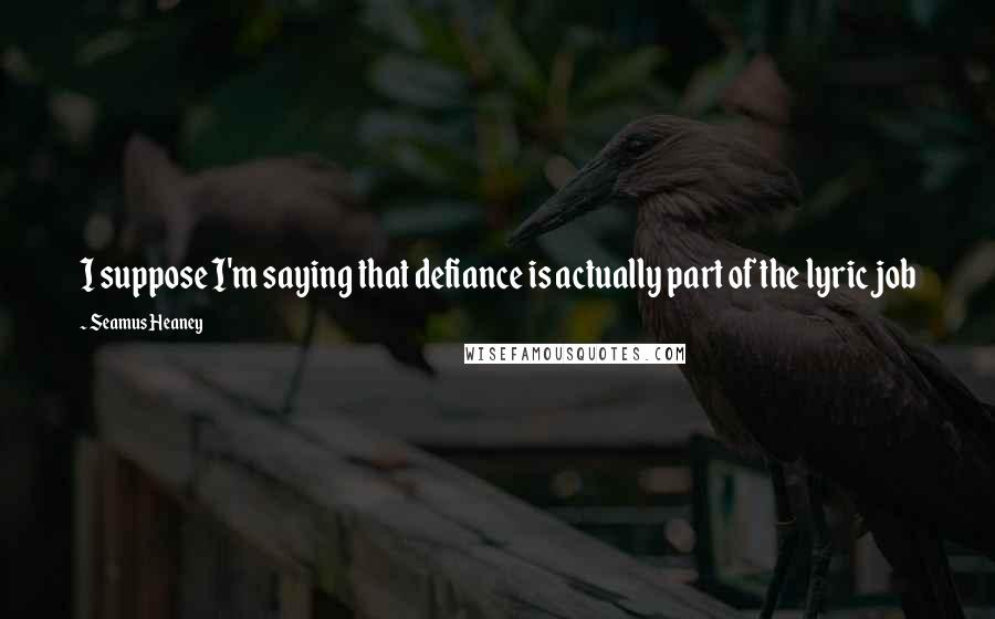 Seamus Heaney Quotes: I suppose I'm saying that defiance is actually part of the lyric job