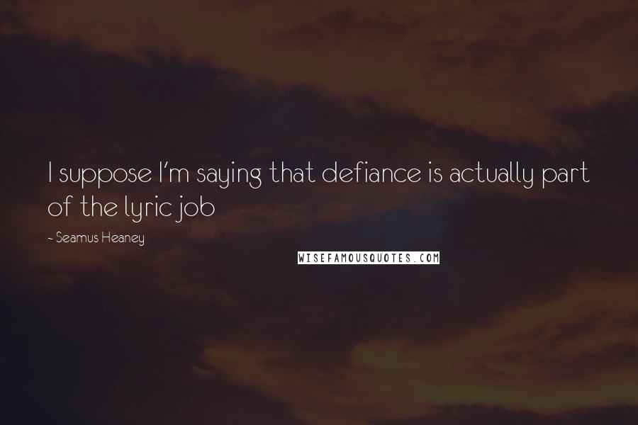 Seamus Heaney Quotes: I suppose I'm saying that defiance is actually part of the lyric job