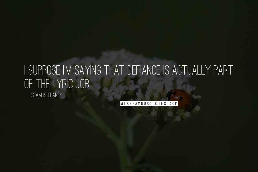 Seamus Heaney Quotes: I suppose I'm saying that defiance is actually part of the lyric job