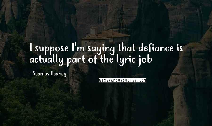 Seamus Heaney Quotes: I suppose I'm saying that defiance is actually part of the lyric job