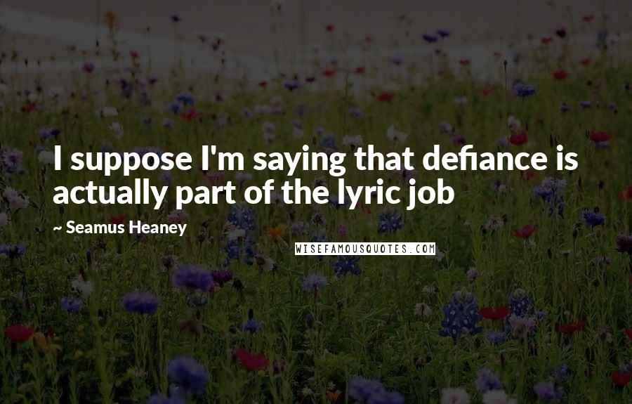 Seamus Heaney Quotes: I suppose I'm saying that defiance is actually part of the lyric job