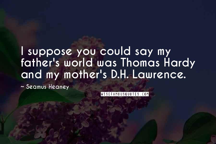 Seamus Heaney Quotes: I suppose you could say my father's world was Thomas Hardy and my mother's D.H. Lawrence.