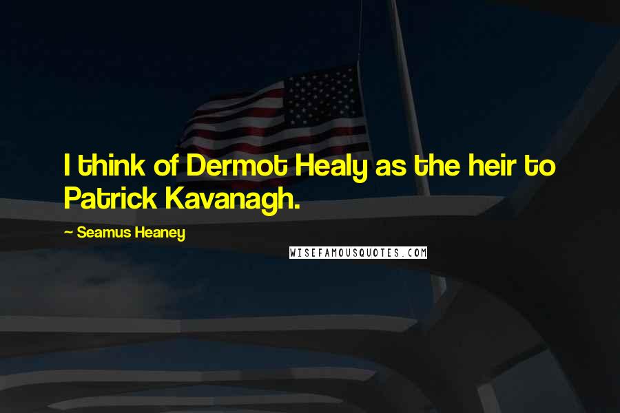 Seamus Heaney Quotes: I think of Dermot Healy as the heir to Patrick Kavanagh.