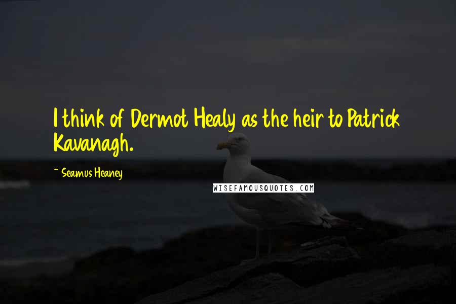 Seamus Heaney Quotes: I think of Dermot Healy as the heir to Patrick Kavanagh.