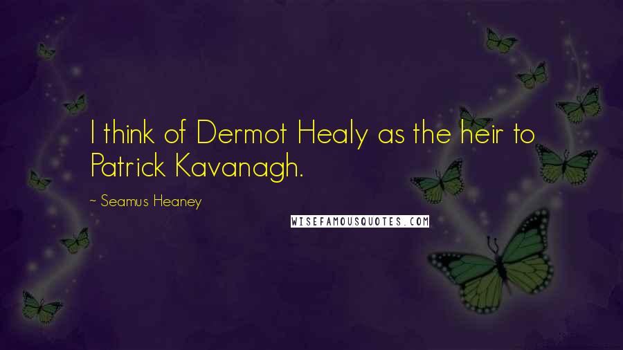 Seamus Heaney Quotes: I think of Dermot Healy as the heir to Patrick Kavanagh.