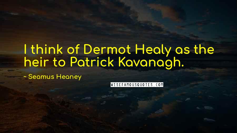 Seamus Heaney Quotes: I think of Dermot Healy as the heir to Patrick Kavanagh.