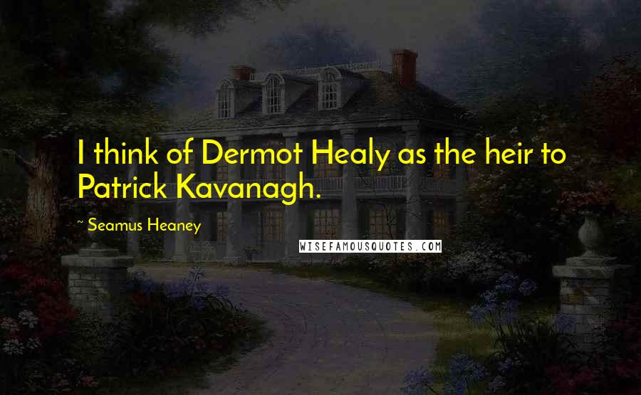 Seamus Heaney Quotes: I think of Dermot Healy as the heir to Patrick Kavanagh.