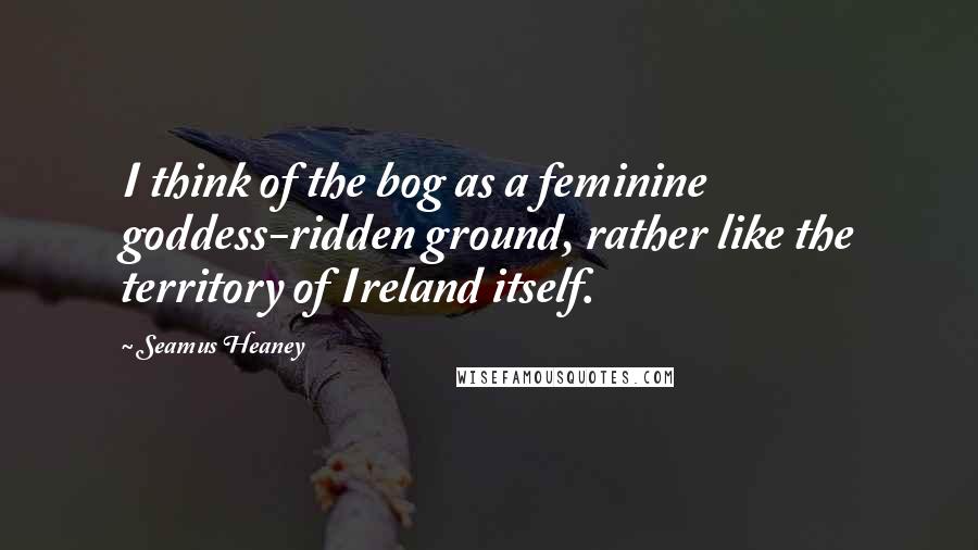 Seamus Heaney Quotes: I think of the bog as a feminine goddess-ridden ground, rather like the territory of Ireland itself.