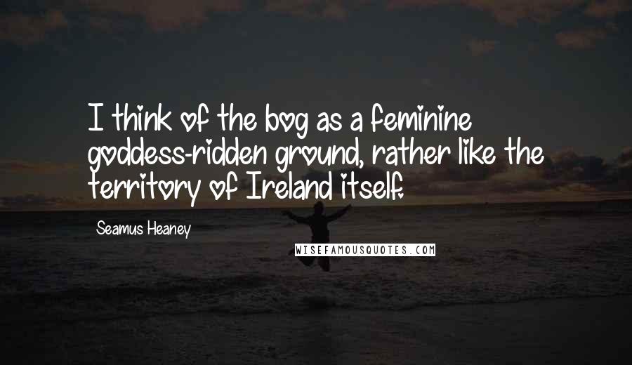 Seamus Heaney Quotes: I think of the bog as a feminine goddess-ridden ground, rather like the territory of Ireland itself.