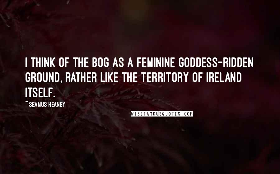 Seamus Heaney Quotes: I think of the bog as a feminine goddess-ridden ground, rather like the territory of Ireland itself.