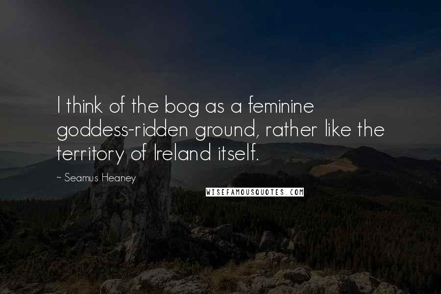 Seamus Heaney Quotes: I think of the bog as a feminine goddess-ridden ground, rather like the territory of Ireland itself.