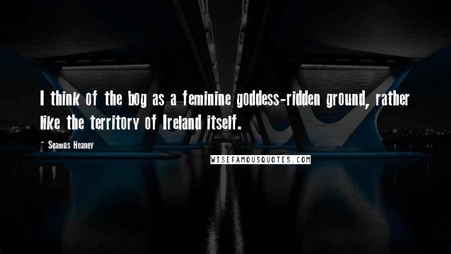 Seamus Heaney Quotes: I think of the bog as a feminine goddess-ridden ground, rather like the territory of Ireland itself.